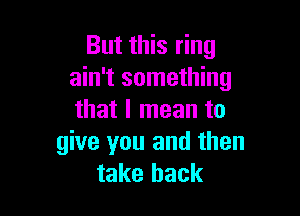 But this ring
ain't something

that I mean to
give you and then
take back