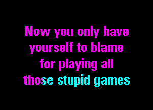 Now you only have
yourself to blame

for playing all
those stupid games