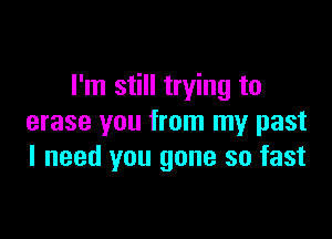 I'm still trying to

erase you from my past
I need you gone so fast