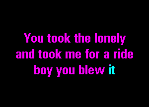 You took the lonely

and took me for a ride
boy you blew it