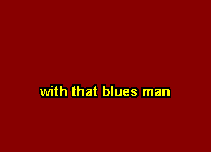 with that blues man