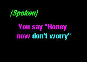 (Spoken)

You say Honey

now don't worry