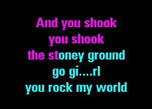And you shook
you shook

the stoney ground
go gi....rl
you rock my world