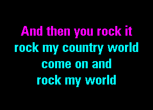 And then you rock it
rock my country world

come on and
rock my world