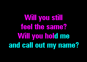 Will you still
feel the same?

Will you hold me
and call out my name?
