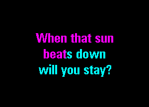 When that sun

heats down
will you stay?