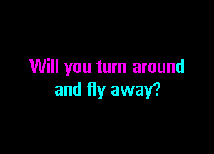 Will you turn around

and fly away?