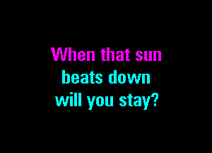 When that sun

heats down
will you stay?