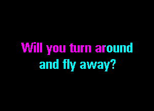 Will you turn around

and fly away?