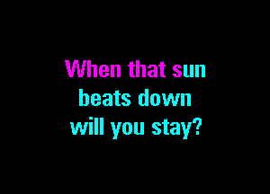 When that sun

heats down
will you stay?