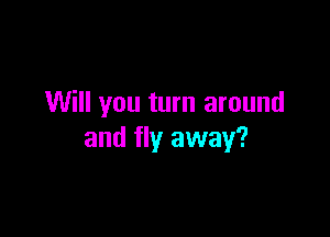 Will you turn around

and fly away?