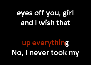 eyes off you, girl
and I wish that

up everything
No, I never took my