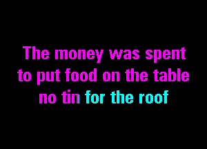 The money was spent

to put food on the table
no tin for the roof