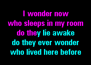 I wonder now
who sleeps in my room
do they lie awake
do they ever wonder
who lived here before