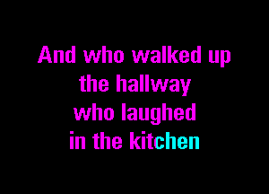 And who walked up
the hallway

who laughed
in the kitchen