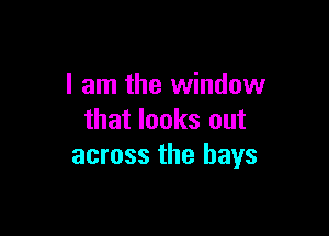 I am the window

that looks out
across the bays