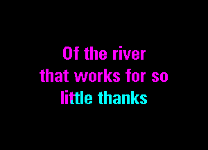 0f the river

that works for so
little thanks