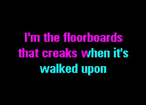 I'm the floorboards

that creaks when it's
walked upon