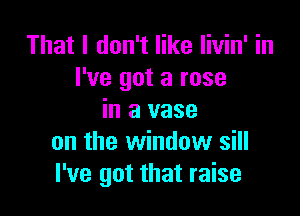 That I don't like livin' in
I've got a rose

in a vase
on the window sill
I've got that raise