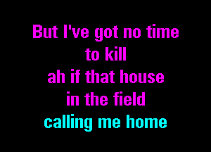 But I've got no time
to kill

ah if that house
in the field
calling me home