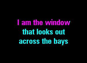 I am the window

that looks out
across the bays