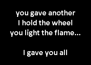 you gave another
I hold the wheel

you light the flame...

Igave you all