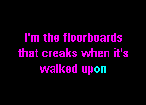 I'm the floorboards

that creaks when it's
walked upon