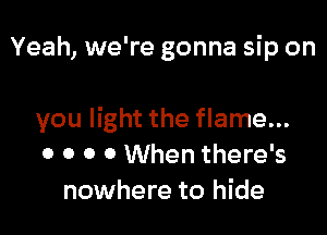 Yeah, we're gonna sip on

you light the flame...
0 0 0 0 When there's
nowhere to hide