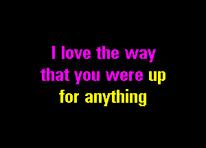 I love the way

that you were up
for anything