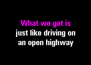 What we got is

just like driving on
an open highway