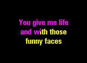 You give me life

and with those
funny faces