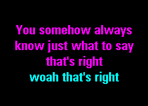 You somehow always
know just what to sayr

that's right
woah that's right