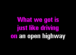 What we got is

just like driving
on an open highwayr