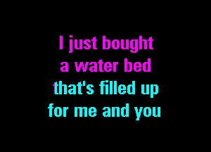 I just bought
a water bed

that's filled up
for me and you