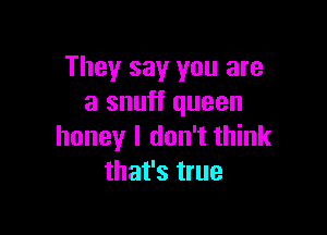 They say you are
a snuff queen

honey I don't think
that's true