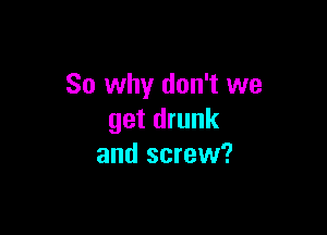 So why don't we

get drunk
and screw?