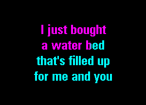 I just bought
a water bed

that's filled up
for me and you