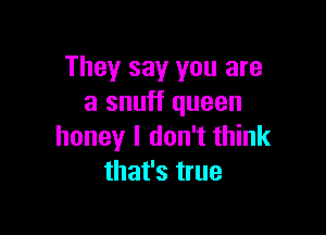 They say you are
a snuff queen

honey I don't think
that's true