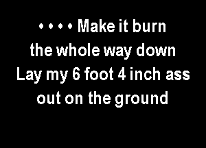 o o o 0 Make it burn
the whole way down

Lay my 6 foot 4 inch ass
out on the ground