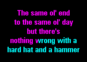 The same ol' end
to the same ol' day
but there's
nothing wrong with a
hard hat and a hammer
