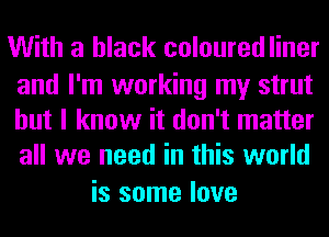 With a black colouredliner

and I'm working my strut
but I know it don't matter
all we need in this world

is some love