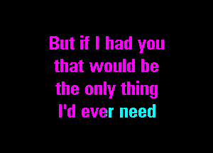 But if I had you
that would he

the only thing
I'd ever need