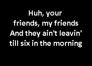 Huh, your
friends, my friends

And they ain't Ieavin'
till six in the morning