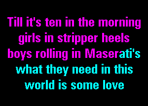 Till it's ten in the morning
girls in stripper heels
boys rolling in Maserati's
what they need in this
world is some love