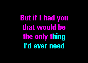 But if I had you
that would he

the only thing
I'd ever need