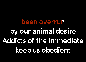 been overrun
by our animal desire
Addicts of the immediate
keep us obedient