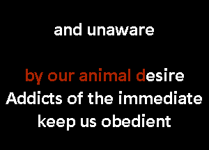 and unaware

by our animal desire
Addicts of the immediate
keep us obedient