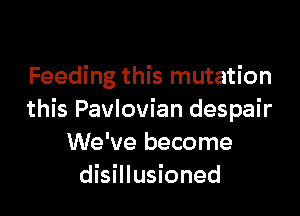 Feeding this mutation

this Pavlovian despair
We've become
disillusioned