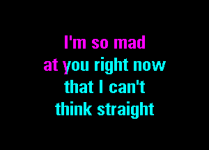 I'm so mad
at you right now

that I can't
think straight