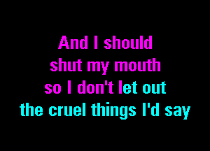 And I should
shut my mouth

so I don't let out
the cruel things I'd say